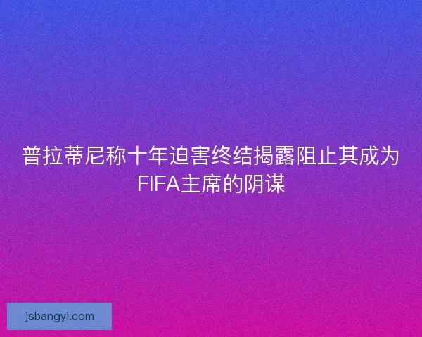 普拉蒂尼称十年迫害终结揭露阻止其成为FIFA主席的阴谋