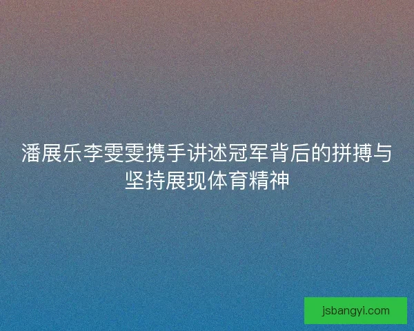 潘展乐李雯雯携手讲述冠军背后的拼搏与坚持展现体育精神