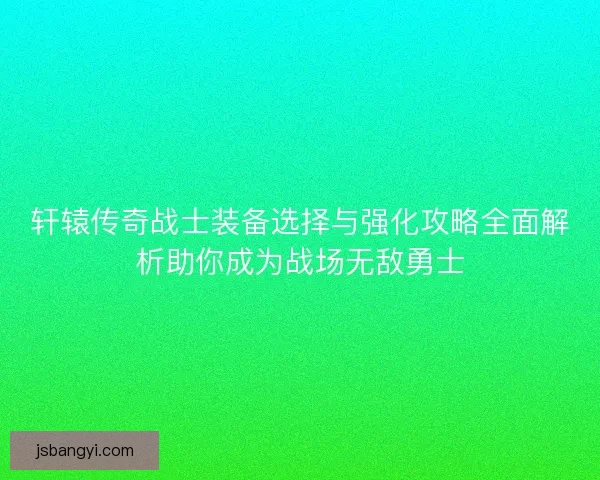 轩辕传奇战士装备选择与强化攻略全面解析助你成为战场无敌勇士