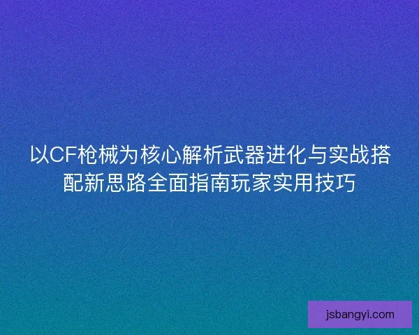 以CF枪械为核心解析武器进化与实战搭配新思路全面指南玩家实用技巧