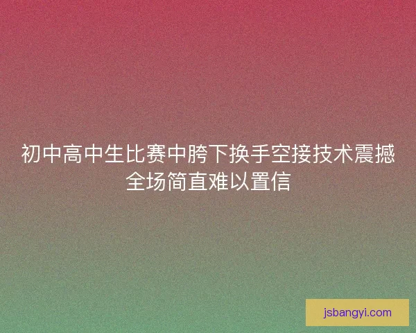 初中高中生比赛中胯下换手空接技术震撼全场简直难以置信