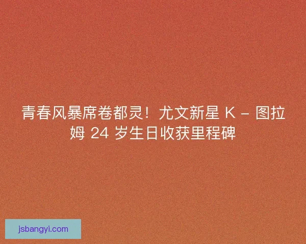 青春风暴席卷都灵！尤文新星 K - 图拉姆 24 岁生日收获里程碑