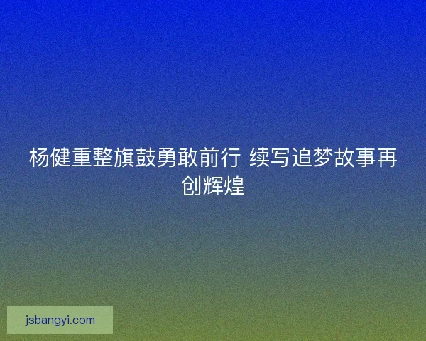 杨健重整旗鼓勇敢前行 续写追梦故事再创辉煌