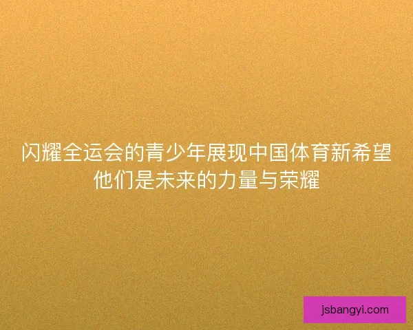 闪耀全运会的青少年展现中国体育新希望他们是未来的力量与荣耀