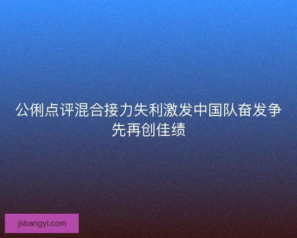 公俐点评混合接力失利激发中国队奋发争先再创佳绩
