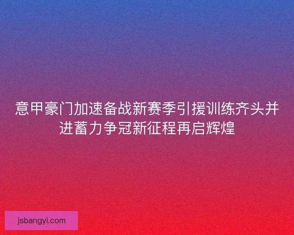意甲豪门加速备战新赛季引援训练齐头并进蓄力争冠新征程再启辉煌