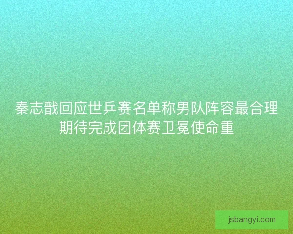 秦志戬回应世乒赛名单称男队阵容最合理期待完成团体赛卫冕使命重